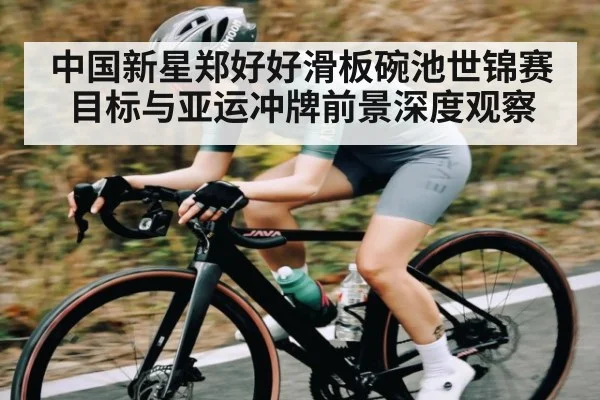 中国新星郑好好滑板碗池世锦赛目标与亚运冲牌前景深度观察