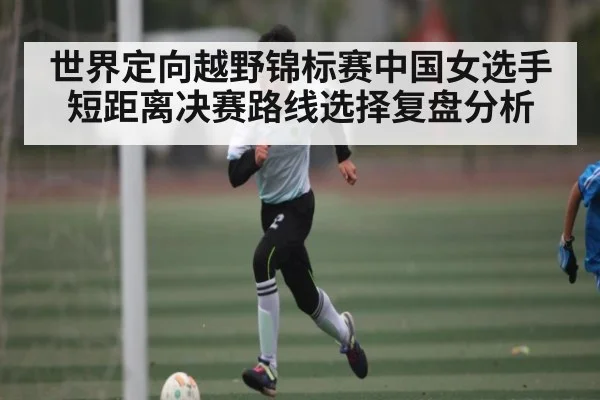 世界定向越野锦标赛中国女选手短距离决赛路线选择复盘分析