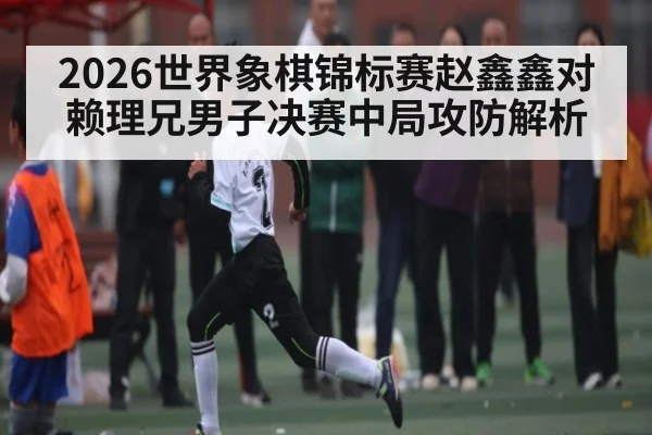 2026世界象棋锦标赛赵鑫鑫对赖理兄男子决赛中局攻防解析