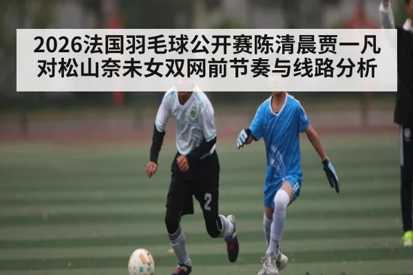 2026法国羽毛球公开赛陈清晨贾一凡对松山奈未女双网前节奏与线路分析